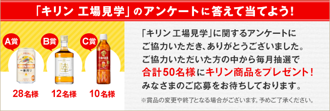 「キリン 工場見学」のアンケートに答えて当てよう！「キリン 工場見学」に関するアンケートにご協力いただき、ありがとうございました。ご協力いただいた方の中から毎月抽選で合計50名様にキリン商品をプレゼント！みなさまのご応募をお待ちしております。A賞28名様 B賞12名様 C賞10名様